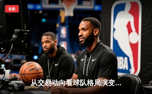 从交易动向看球队格局演变：现代体育战略博弈的深度解析